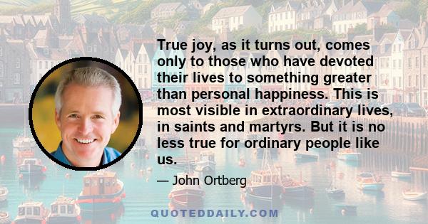 True joy, as it turns out, comes only to those who have devoted their lives to something greater than personal happiness. This is most visible in extraordinary lives, in saints and martyrs. But it is no less true for