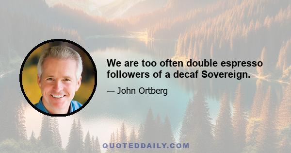 We are too often double espresso followers of a decaf Sovereign.