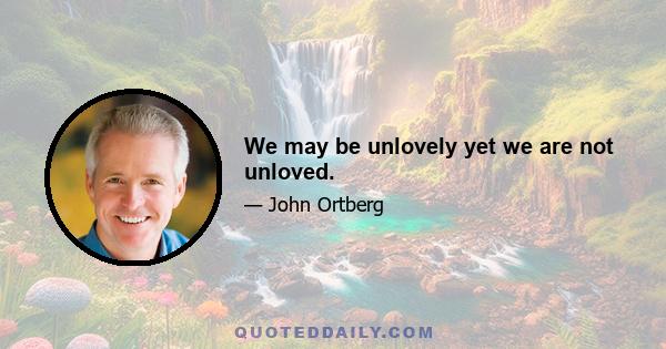 We may be unlovely yet we are not unloved.