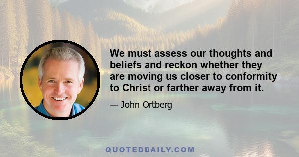 We must assess our thoughts and beliefs and reckon whether they are moving us closer to conformity to Christ or farther away from it.