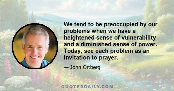 We tend to be preoccupied by our problems when we have a heightened sense of vulnerability and a diminished sense of power. Today, see each problem as an invitation to prayer.