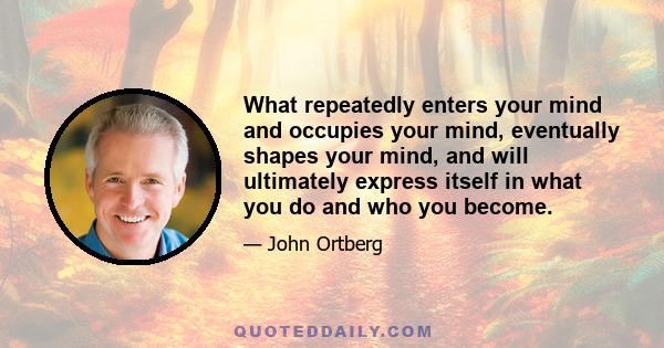 What repeatedly enters your mind and occupies your mind, eventually shapes your mind, and will ultimately express itself in what you do and who you become.