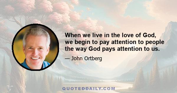 When we live in the love of God, we begin to pay attention to people the way God pays attention to us.