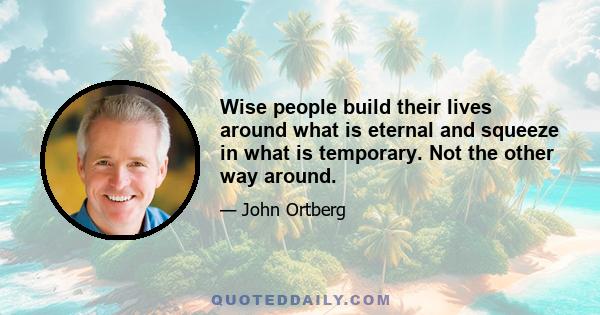 Wise people build their lives around what is eternal and squeeze in what is temporary. Not the other way around.