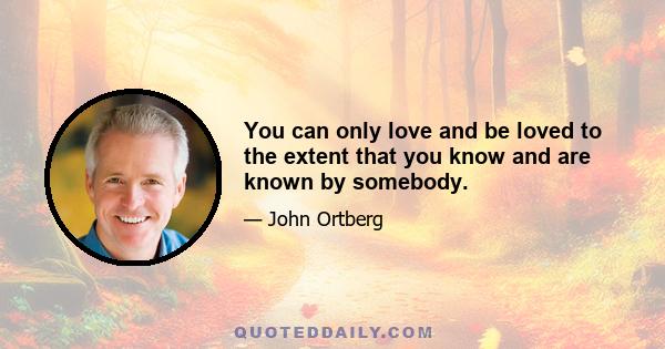 You can only love and be loved to the extent that you know and are known by somebody.