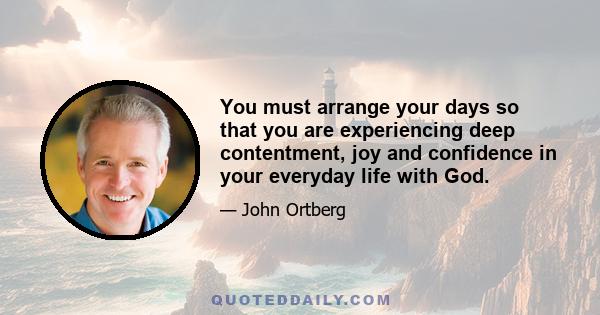 You must arrange your days so that you are experiencing deep contentment, joy and confidence in your everyday life with God.