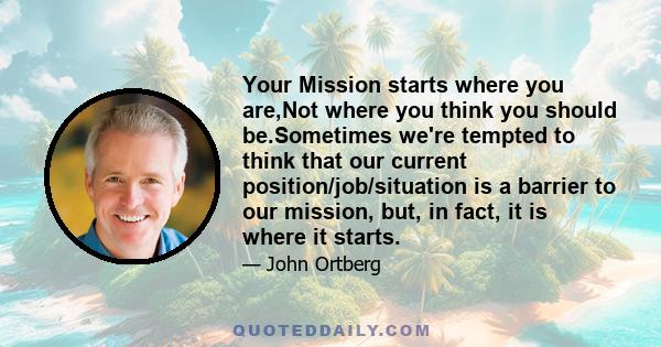 Your Mission starts where you are,Not where you think you should be.Sometimes we're tempted to think that our current position/job/situation is a barrier to our mission, but, in fact, it is where it starts.