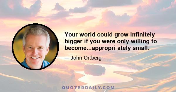 Your world could grow infinitely bigger if you were only willing to become...appropri ately small.