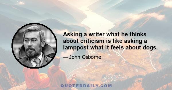 Asking a writer what he thinks about criticism is like asking a lamppost what it feels about dogs.