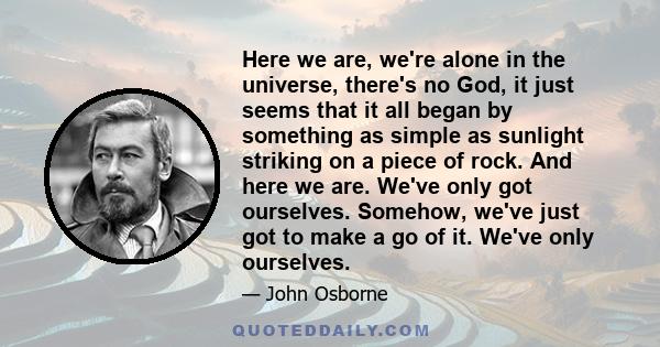 Here we are, we're alone in the universe, there's no God, it just seems that it all began by something as simple as sunlight striking on a piece of rock. And here we are. We've only got ourselves. Somehow, we've just