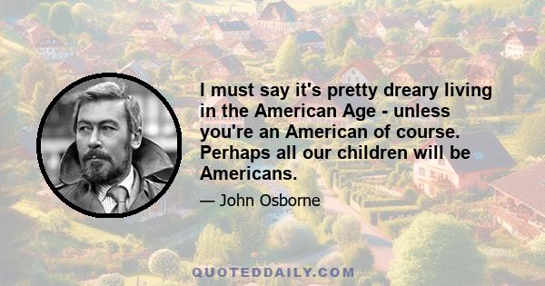 I must say it's pretty dreary living in the American Age - unless you're an American of course. Perhaps all our children will be Americans.