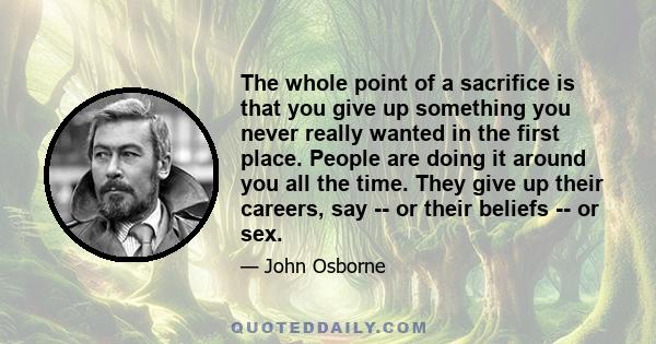 The whole point of a sacrifice is that you give up something you never really wanted in the first place. People are doing it around you all the time. They give up their careers, say -- or their beliefs -- or sex.