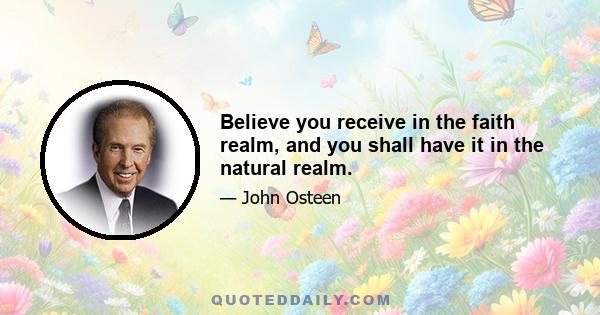 Believe you receive in the faith realm, and you shall have it in the natural realm.