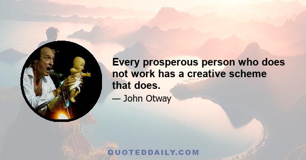 Every prosperous person who does not work has a creative scheme that does.