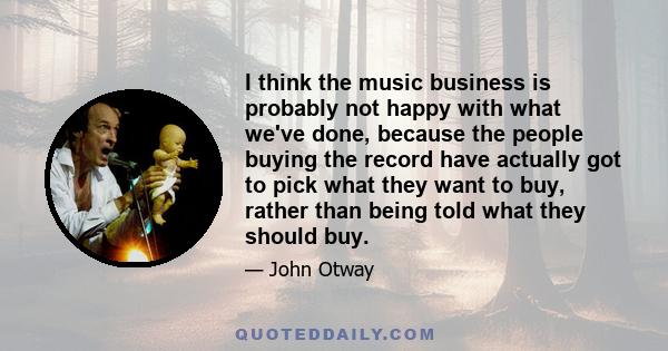 I think the music business is probably not happy with what we've done, because the people buying the record have actually got to pick what they want to buy, rather than being told what they should buy.