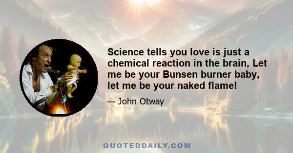 Science tells you love is just a chemical reaction in the brain, Let me be your Bunsen burner baby, let me be your naked flame!