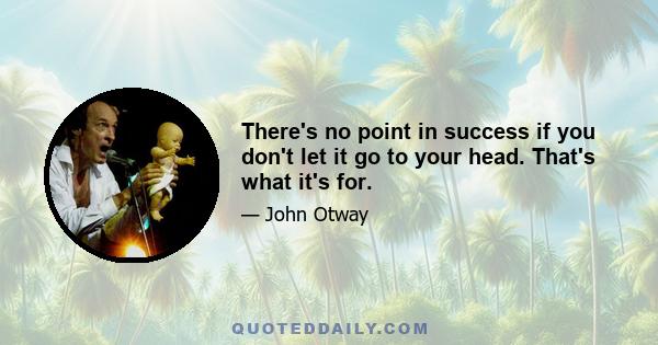 There's no point in success if you don't let it go to your head. That's what it's for.