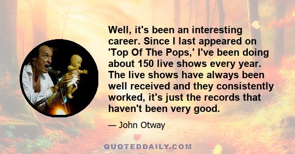 Well, it's been an interesting career. Since I last appeared on 'Top Of The Pops,' I've been doing about 150 live shows every year. The live shows have always been well received and they consistently worked, it's just