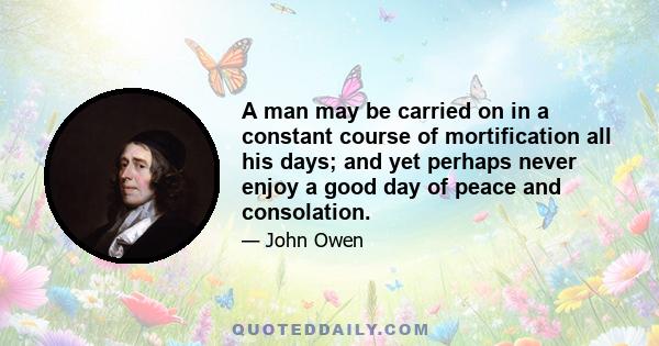 A man may be carried on in a constant course of mortification all his days; and yet perhaps never enjoy a good day of peace and consolation.