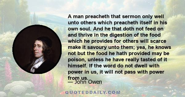 A man preacheth that sermon only well unto others which preacheth itself in his own soul. And he that doth not feed on and thrive in the digestion of the food which he provides for others will scarce make it savoury