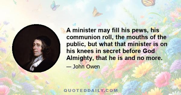 A minister may fill his pews, his communion roll, the mouths of the public, but what that minister is on his knees in secret before God Almighty, that he is and no more.