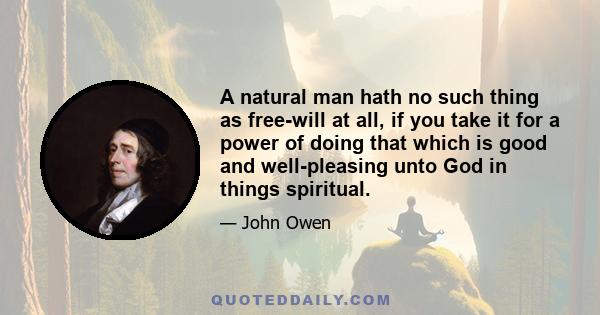 A natural man hath no such thing as free-will at all, if you take it for a power of doing that which is good and well-pleasing unto God in things spiritual.