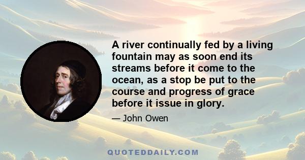 A river continually fed by a living fountain may as soon end its streams before it come to the ocean, as a stop be put to the course and progress of grace before it issue in glory.