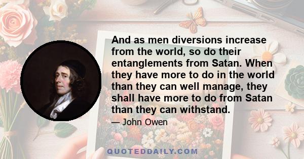 And as men diversions increase from the world, so do their entanglements from Satan. When they have more to do in the world than they can well manage, they shall have more to do from Satan than they can withstand.