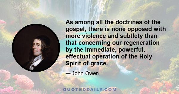 As among all the doctrines of the gospel, there is none opposed with more violence and subtlety than that concerning our regeneration by the immediate, powerful, effectual operation of the Holy Spirit of grace.