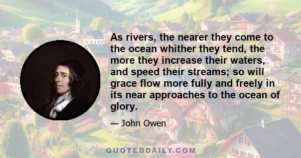 As rivers, the nearer they come to the ocean whither they tend, the more they increase their waters, and speed their streams; so will grace flow more fully and freely in its near approaches to the ocean of glory.