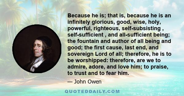 Because he is; that is, because he is an infinitely glorious, good, wise, holy, powerful, righteous, self-subsisting , self-sufficient , and all-sufficient being; the fountain and author of all being and good; the first 