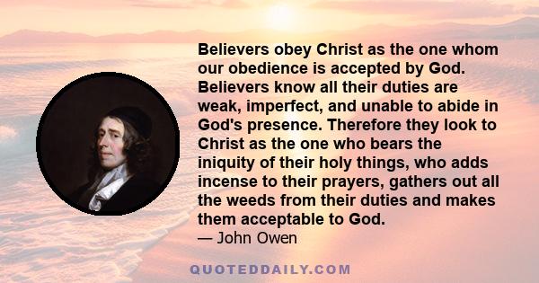 Believers obey Christ as the one whom our obedience is accepted by God. Believers know all their duties are weak, imperfect, and unable to abide in God's presence. Therefore they look to Christ as the one who bears the