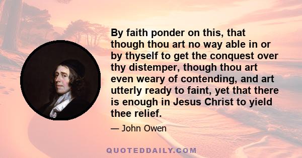 By faith ponder on this, that though thou art no way able in or by thyself to get the conquest over thy distemper, though thou art even weary of contending, and art utterly ready to faint, yet that there is enough in