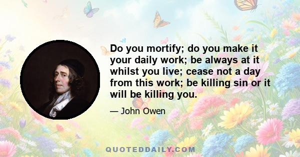 Do you mortify; do you make it your daily work; be always at it whilst you live; cease not a day from this work; be killing sin or it will be killing you.