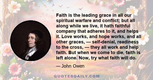 Faith is the leading grace in all our spiritual warfare and conflict; but all along while we live, it hath faithful company that adheres to it, and helps it. Love works, and hope works, and all other graces, —