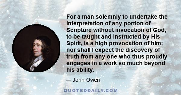 For a man solemnly to undertake the interpretation of any portion of Scripture without invocation of God, to be taught and instructed by His Spirit, is a high provocation of him; nor shall I expect the discovery of