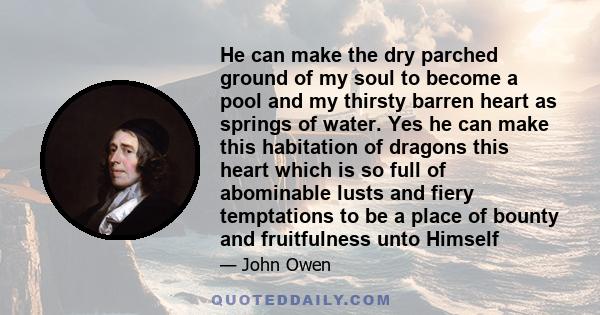 He can make the dry parched ground of my soul to become a pool and my thirsty barren heart as springs of water. Yes he can make this habitation of dragons this heart which is so full of abominable lusts and fiery