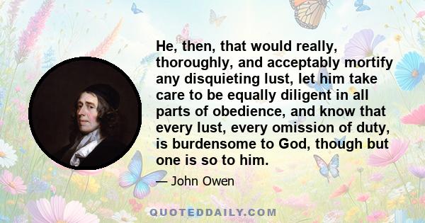 He, then, that would really, thoroughly, and acceptably mortify any disquieting lust, let him take care to be equally diligent in all parts of obedience, and know that every lust, every omission of duty, is burdensome