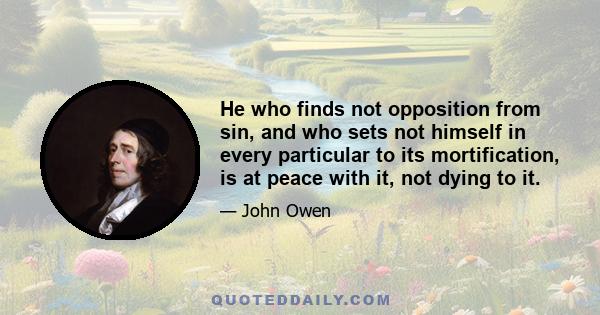 He who finds not opposition from sin, and who sets not himself in every particular to its mortification, is at peace with it, not dying to it.