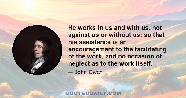 He works in us and with us, not against us or without us; so that his assistance is an encouragement to the facilitating of the work, and no occasion of neglect as to the work itself.