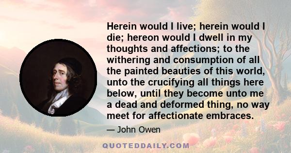 Herein would I live; herein would I die; hereon would I dwell in my thoughts and affections; to the withering and consumption of all the painted beauties of this world, unto the crucifying all things here below, until