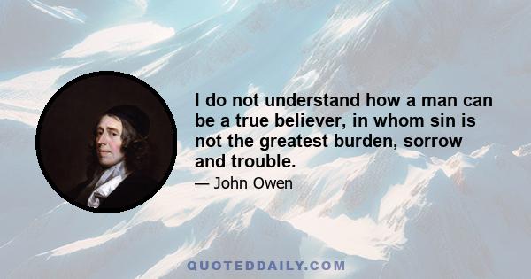 I do not understand how a man can be a true believer, in whom sin is not the greatest burden, sorrow and trouble.