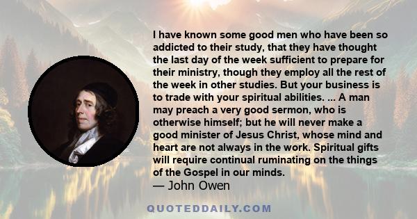 I have known some good men who have been so addicted to their study, that they have thought the last day of the week sufficient to prepare for their ministry, though they employ all the rest of the week in other