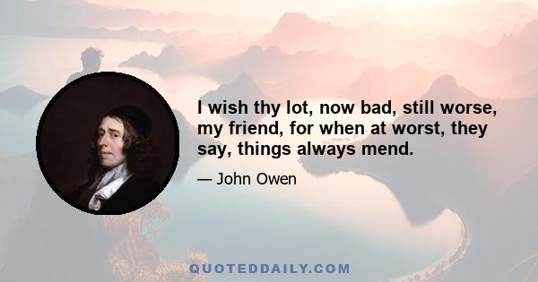 I wish thy lot, now bad, still worse, my friend, for when at worst, they say, things always mend.