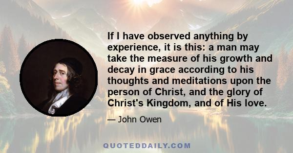 If I have observed anything by experience, it is this: a man may take the measure of his growth and decay in grace according to his thoughts and meditations upon the person of Christ, and the glory of Christ's Kingdom,