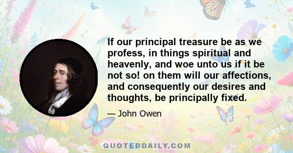 If our principal treasure be as we profess, in things spiritual and heavenly, and woe unto us if it be not so! on them will our affections, and consequently our desires and thoughts, be principally fixed.