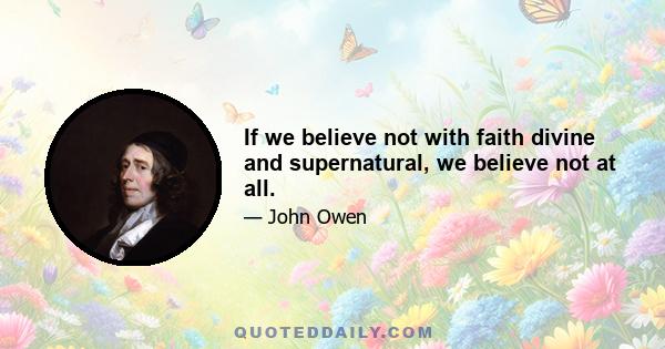 If we believe not with faith divine and supernatural, we believe not at all.