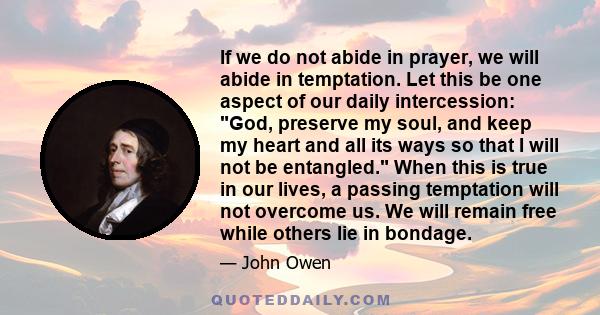 If we do not abide in prayer, we will abide in temptation. Let this be one aspect of our daily intercession: God, preserve my soul, and keep my heart and all its ways so that I will not be entangled. When this is true