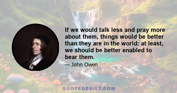 If we would talk less and pray more about them, things would be better than they are in the world: at least, we should be better enabled to bear them.