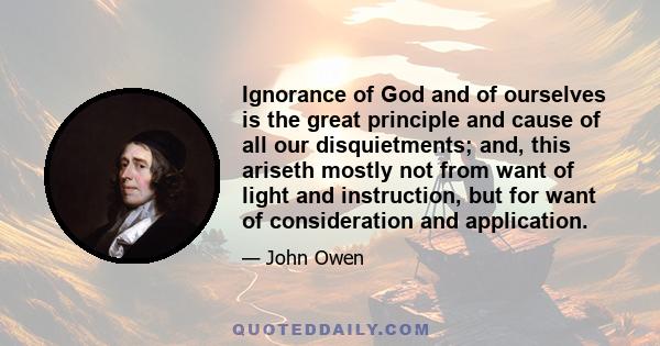 Ignorance of God and of ourselves is the great principle and cause of all our disquietments; and, this ariseth mostly not from want of light and instruction, but for want of consideration and application.